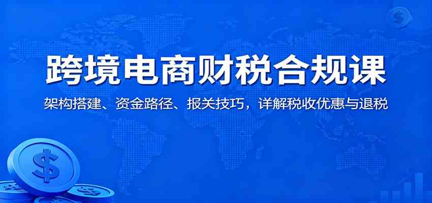 跨境电商财税合规课：架构搭建、资金路径、报关技巧，详解税收优惠与退税 - 项目资源网