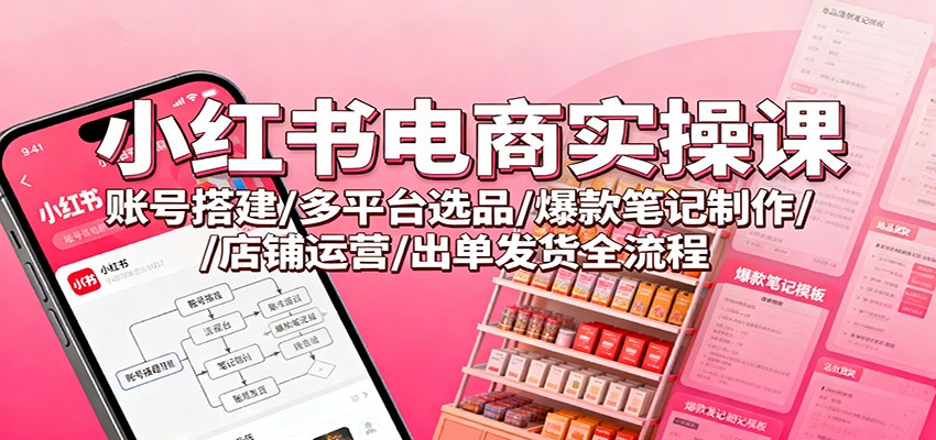 小红书电商实操课：账号搭建/多平台选品/爆款笔记制作/店铺运营/出单发货全流程 - 项目资源网